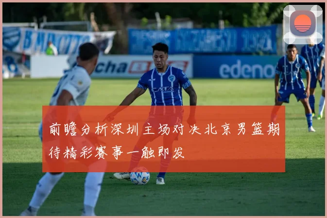 前瞻分析深圳主场对决北京男篮期待精彩赛事一触即发