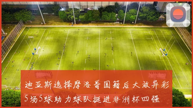 迪亚斯选择摩洛哥国籍后大放异彩5场5球助力球队挺进非洲杯四强
