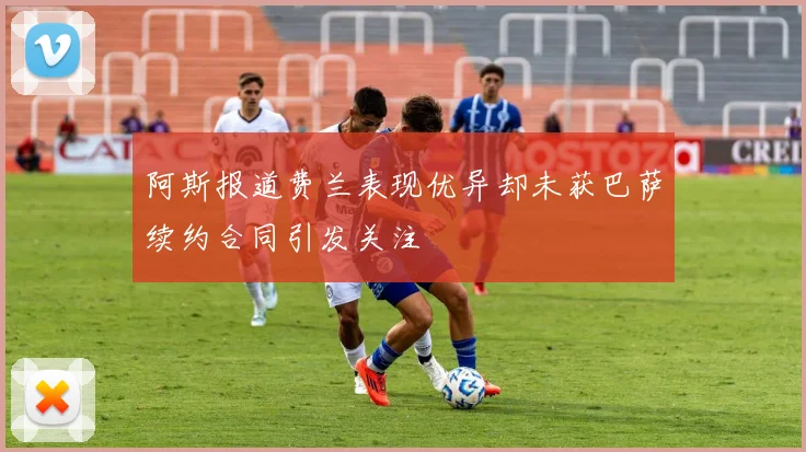 阿斯报道费兰表现优异却未获巴萨续约合同引发关注