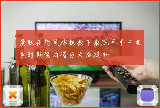 曼联在阿莫林执教下表现平平卡里克时期场均得分大幅提升