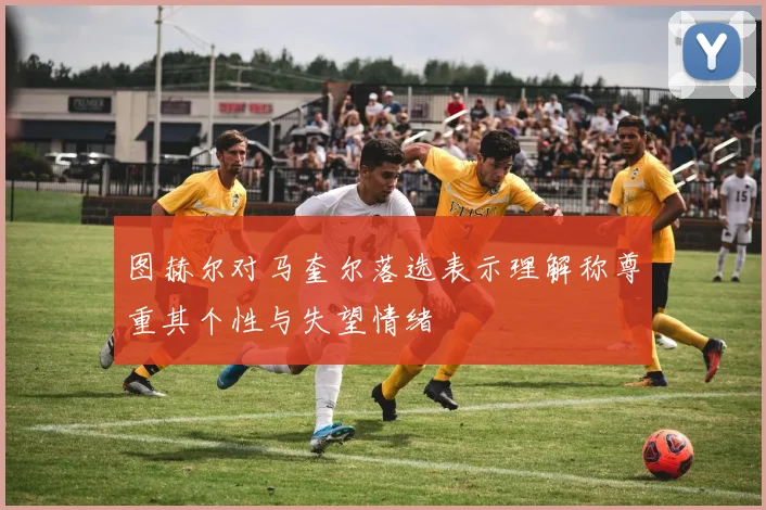 图赫尔对马奎尔落选表示理解称尊重其个性与失望情绪