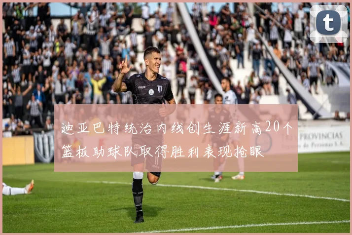 迪亚巴特统治内线创生涯新高20个篮板助球队取得胜利表现抢眼