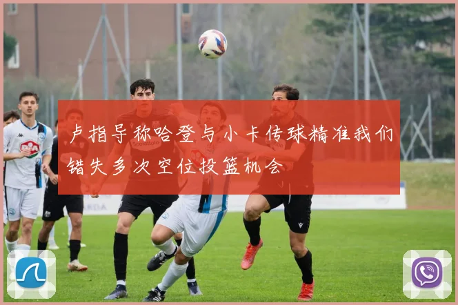 卢指导称哈登与小卡传球精准我们错失多次空位投篮机会