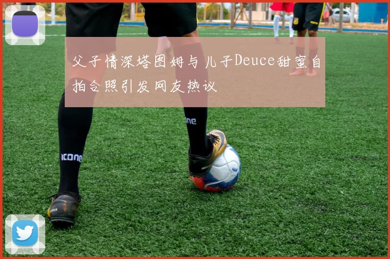父子情深塔图姆与儿子Deuce甜蜜自拍合照引发网友热议