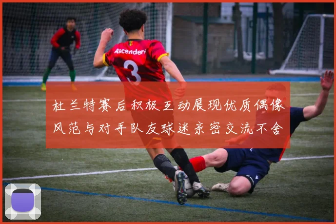 杜兰特赛后积极互动展现优质偶像风范与对手队友球迷亲密交流不舍离场
