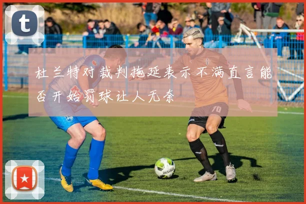 杜兰特对裁判拖延表示不满直言能否开始罚球让人无奈