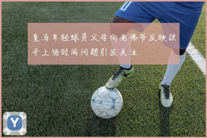 皇马年轻球员父母向老佛爷反映孩子上场时间问题引发关注