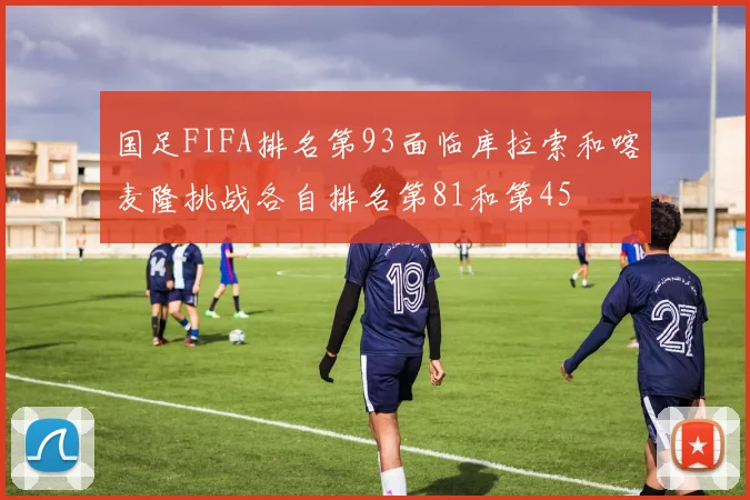 国足FIFA排名第93面临库拉索和喀麦隆挑战各自排名第81和第45