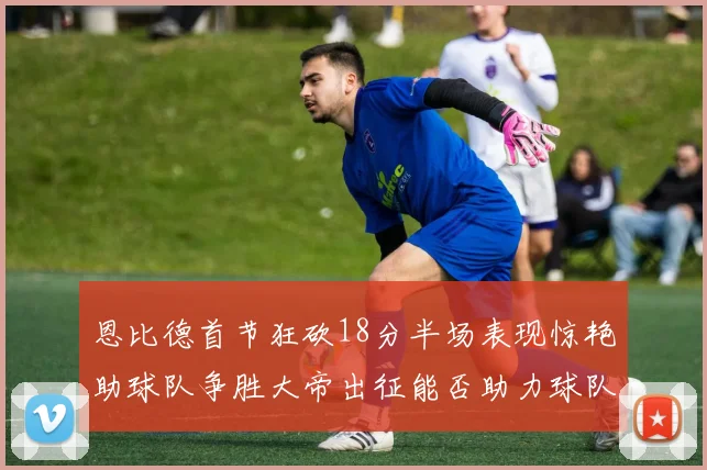 恩比德首节狂砍18分半场表现惊艳助球队争胜大帝出征能否助力球队逆袭