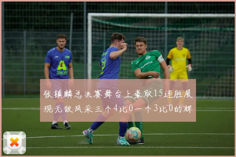 张镇麟总决赛舞台上豪取15连胜展现无敌风采三个4比0一个3比0的辉煌战绩