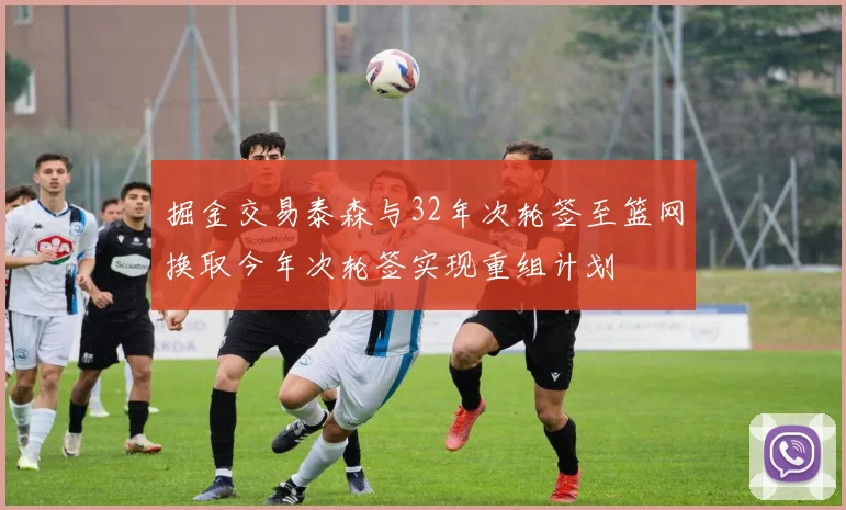 掘金交易泰森与32年次轮签至篮网换取今年次轮签实现重组计划