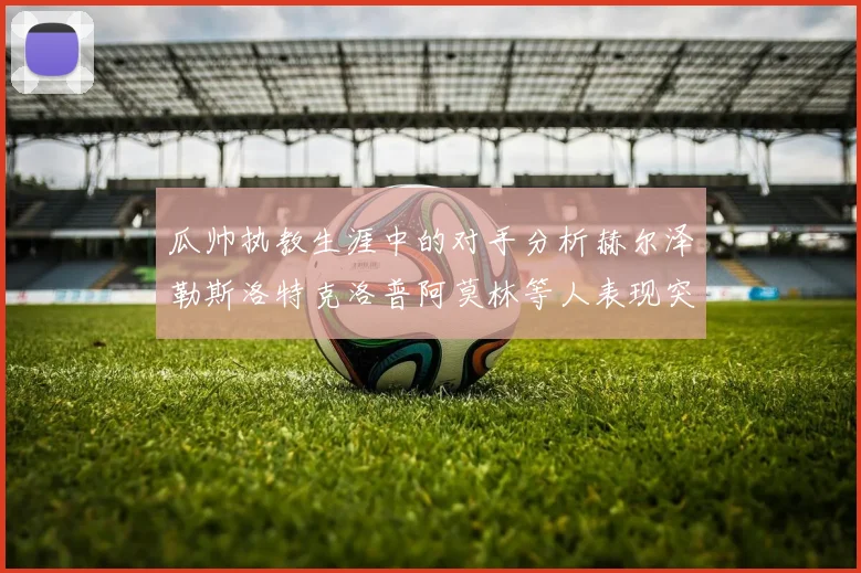 瓜帅执教生涯中的对手分析赫尔泽勒斯洛特克洛普阿莫林等人表现突出