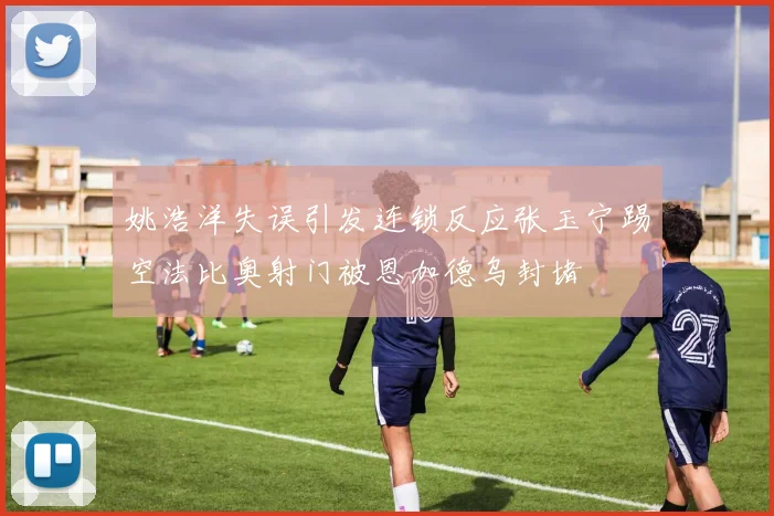 姚浩洋失误引发连锁反应张玉宁踢空法比奥射门被恩加德乌封堵